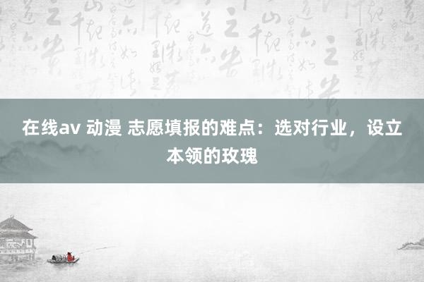 在线av 动漫 志愿填报的难点：选对行业，设立本领的玫瑰