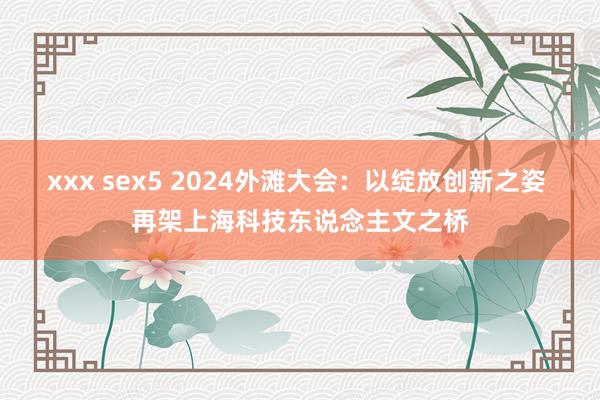 xxx sex5 2024外滩大会：以绽放创新之姿 再架上海科技东说念主文之桥