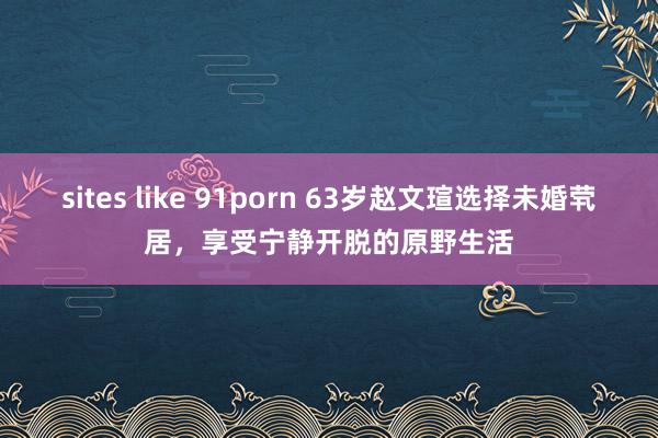 sites like 91porn 63岁赵文瑄选择未婚茕居，享受宁静开脱的原野生活