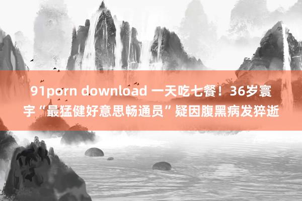 91porn download 一天吃七餐！36岁寰宇“最猛健好意思畅通员”疑因腹黑病发猝逝