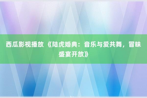 西瓜影视播放 《陆虎婚典：音乐与爱共舞，冒昧盛宴开放》