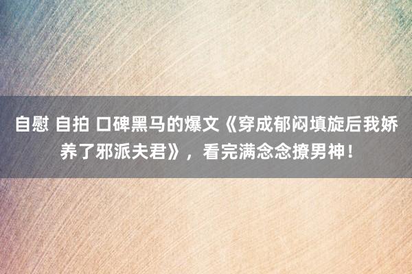 自慰 自拍 口碑黑马的爆文《穿成郁闷填旋后我娇养了邪派夫君》，看完满念念撩男神！