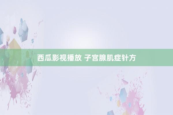 西瓜影视播放 子宫腺肌症针方