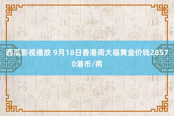 西瓜影视播放 9月18日香港周大福黄金价钱28570港币/两