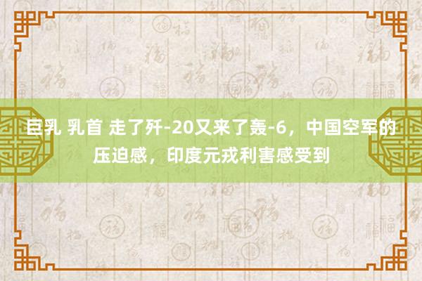 巨乳 乳首 走了歼-20又来了轰-6，中国空军的压迫感，印度元戎利害感受到