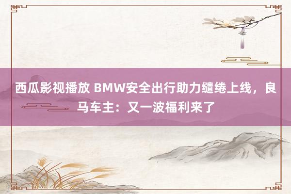 西瓜影视播放 BMW安全出行助力缱绻上线，良马车主：又一波福利来了