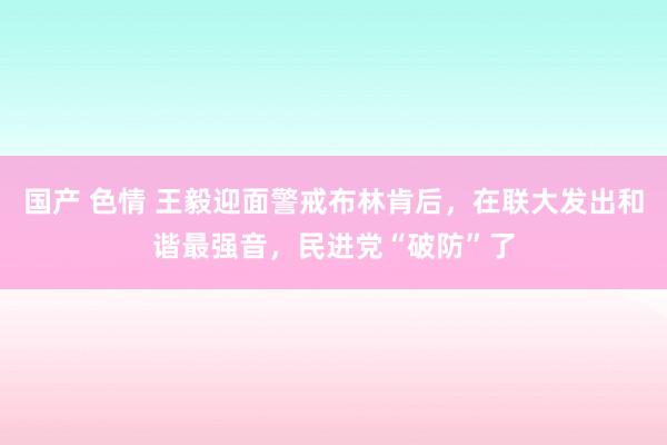 国产 色情 王毅迎面警戒布林肯后，在联大发出和谐最强音，民进党“破防”了