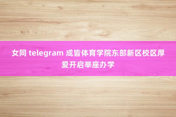 女同 telegram 成皆体育学院东部新区校区厚爱开启举座办学