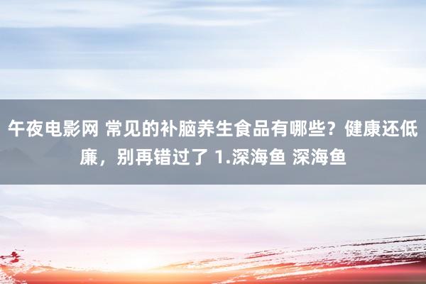 午夜电影网 常见的补脑养生食品有哪些？健康还低廉，别再错过了 1.深海鱼 深海鱼