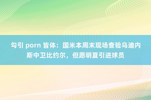 勾引 porn 皆体：国米本周末现场查验乌迪内斯中卫比约尔，但愿明夏引进球员