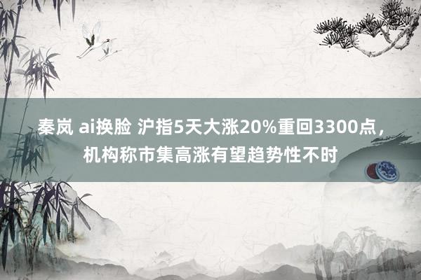 秦岚 ai换脸 沪指5天大涨20%重回3300点，机构称市集高涨有望趋势性不时