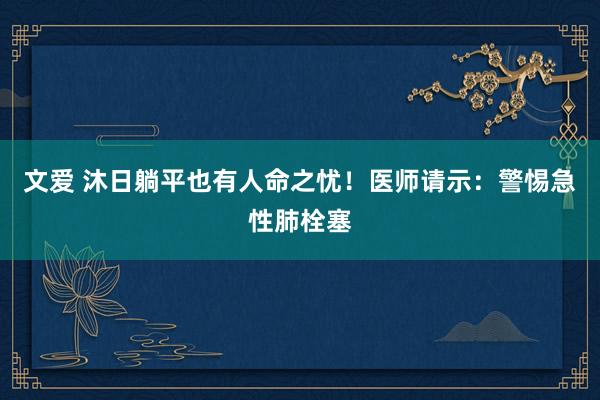 文爱 沐日躺平也有人命之忧！医师请示：警惕急性肺栓塞