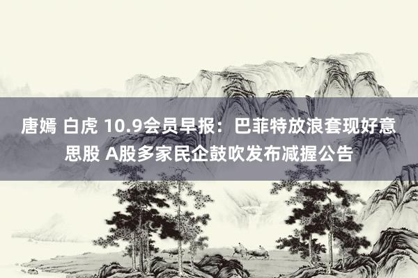 唐嫣 白虎 10.9会员早报：巴菲特放浪套现好意思股 A股多家民企鼓吹发布减握公告