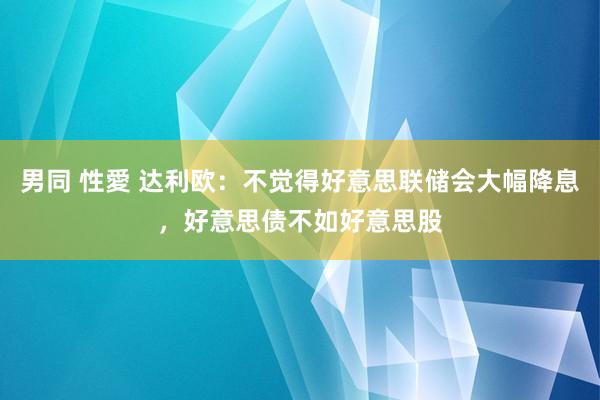 男同 性愛 达利欧：不觉得好意思联储会大幅降息，好意思债不如好意思股