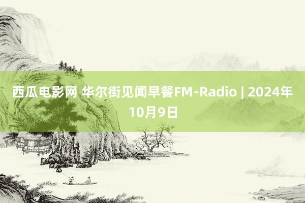 西瓜电影网 华尔街见闻早餐FM-Radio | 2024年10月9日