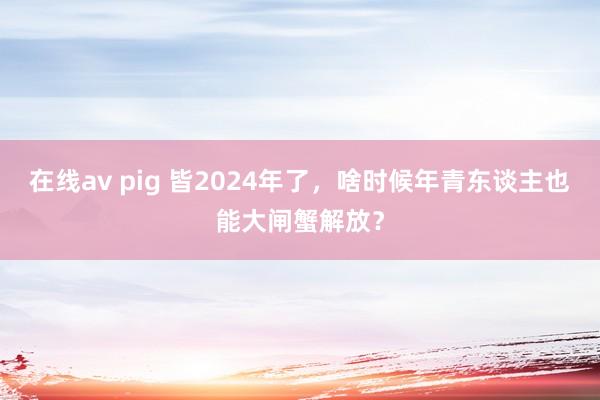 在线av pig 皆2024年了，啥时候年青东谈主也能大闸蟹解放？