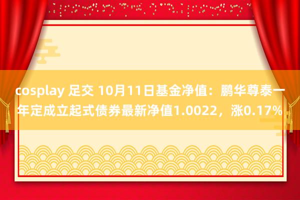 cosplay 足交 10月11日基金净值：鹏华尊泰一年定成立起式债券最新净值1.0022，涨0.17%