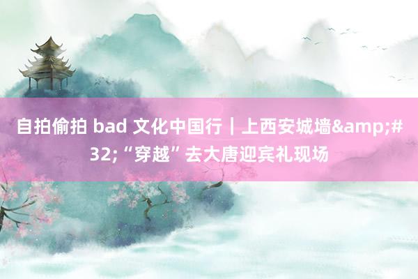 自拍偷拍 bad 文化中国行｜上西安城墙&#32;“穿越”去大唐迎宾礼现场