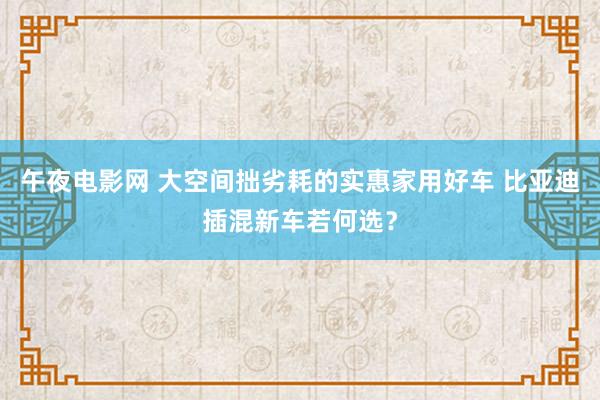 午夜电影网 大空间拙劣耗的实惠家用好车 比亚迪插混新车若何选？