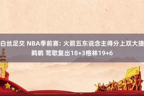 白丝足交 NBA季前赛: 火箭五东说念主得分上双大捷鹈鹕 莺歌复出18+3格林19+6