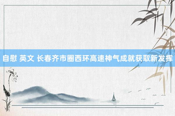 自慰 英文 长春齐市圈西环高速神气成就获取新发挥