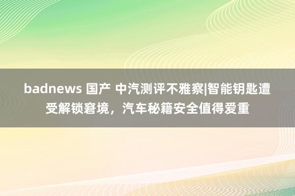 badnews 国产 中汽测评不雅察|智能钥匙遭受解锁窘境，汽车秘籍安全值得爱重