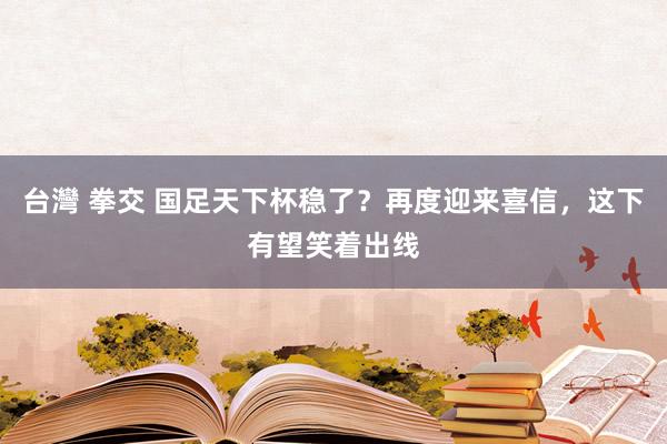 台灣 拳交 国足天下杯稳了？再度迎来喜信，这下有望笑着出线