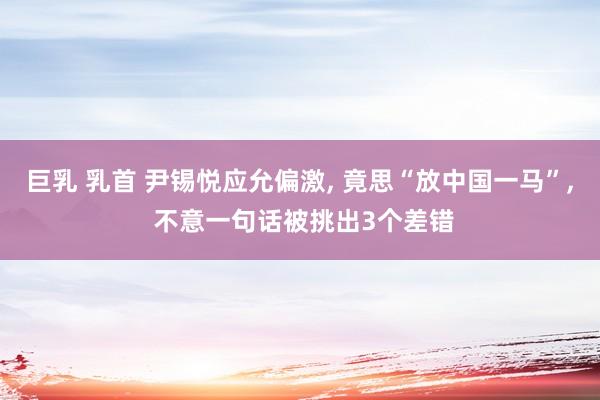 巨乳 乳首 尹锡悦应允偏激， 竟思“放中国一马”， 不意一句话被挑出3个差错