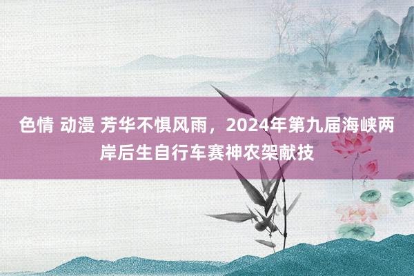 色情 动漫 芳华不惧风雨，2024年第九届海峡两岸后生自行车赛神农架献技