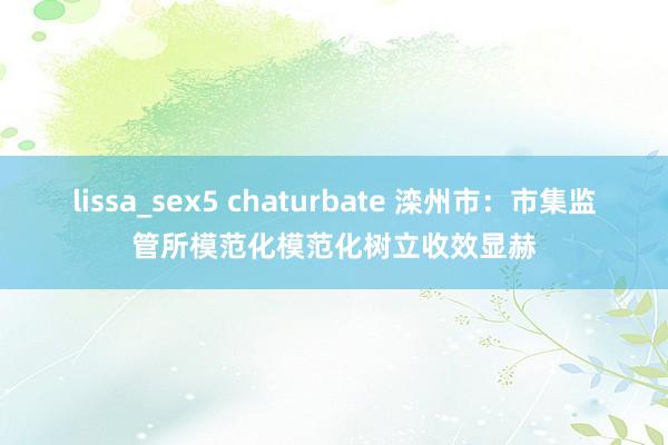 lissa_sex5 chaturbate 滦州市：市集监管所模范化模范化树立收效显赫