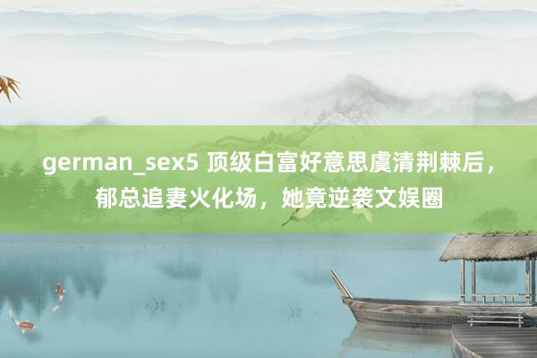 german_sex5 顶级白富好意思虞清荆棘后，郁总追妻火化场，她竟逆袭文娱圈