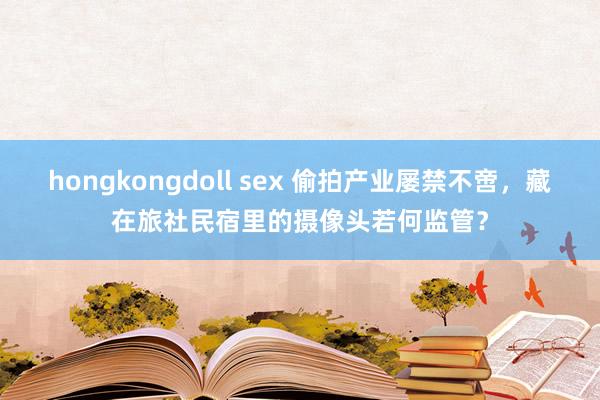 hongkongdoll sex 偷拍产业屡禁不啻，藏在旅社民宿里的摄像头若何监管？