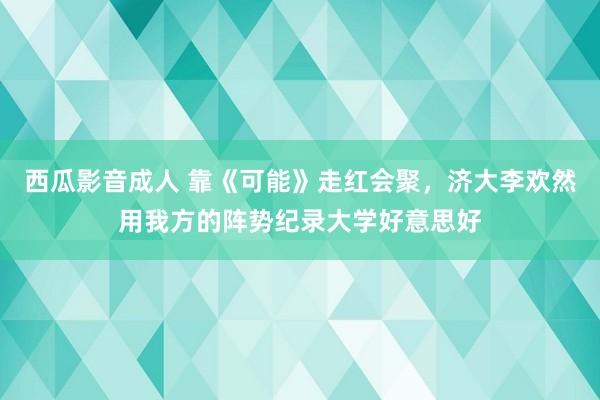 西瓜影音成人 靠《可能》走红会聚，济大李欢然用我方的阵势纪录大学好意思好