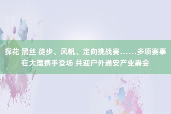 探花 黑丝 徒步、风帆、定向挑战赛……多项赛事在大理携手登场 共迎户外通安产业嘉会