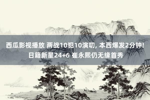 西瓜影视播放 两战10犯10演叨， 本西爆发2分钟! 日籍新星24+6 崔永熙仍无缘首秀