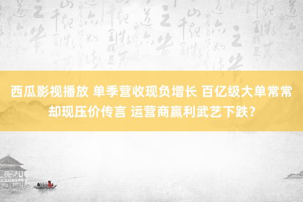 西瓜影视播放 单季营收现负增长 百亿级大单常常却现压价传言 运营商赢利武艺下跌？