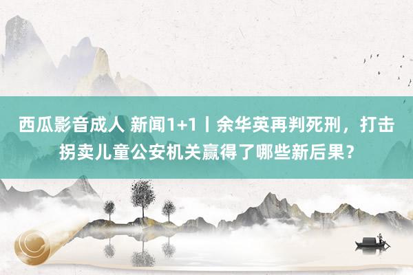 西瓜影音成人 新闻1+1丨余华英再判死刑，打击拐卖儿童公安机关赢得了哪些新后果？