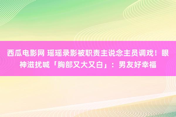 西瓜电影网 瑶瑶录影被职责主说念主员调戏！　眼神滋扰喊「胸部又大又白」：男友好幸福