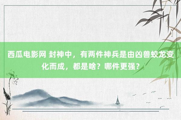 西瓜电影网 封神中，有两件神兵是由凶兽蛟龙变化而成，都是啥？哪件更强？