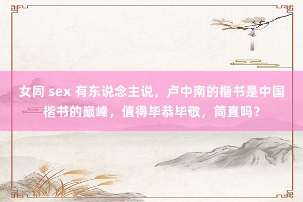 女同 sex 有东说念主说，卢中南的楷书是中国楷书的巅峰，值得毕恭毕敬，简直吗？