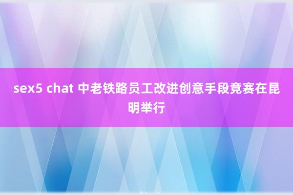 sex5 chat 中老铁路员工改进创意手段竞赛在昆明举行