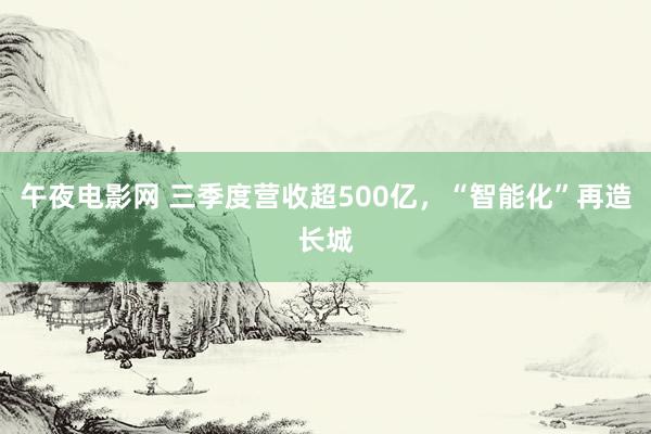 午夜电影网 三季度营收超500亿，“智能化”再造长城