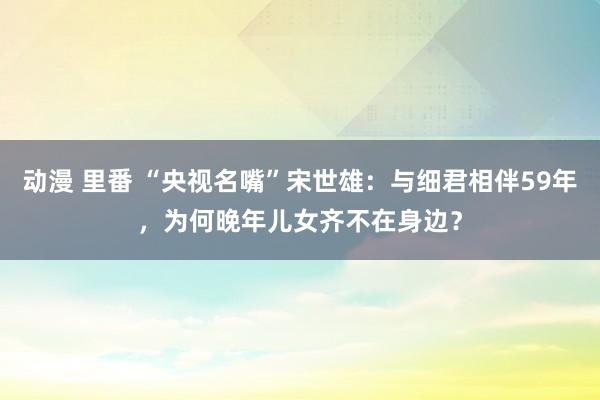 动漫 里番 “央视名嘴”宋世雄：与细君相伴59年，为何晚年儿女齐不在身边？