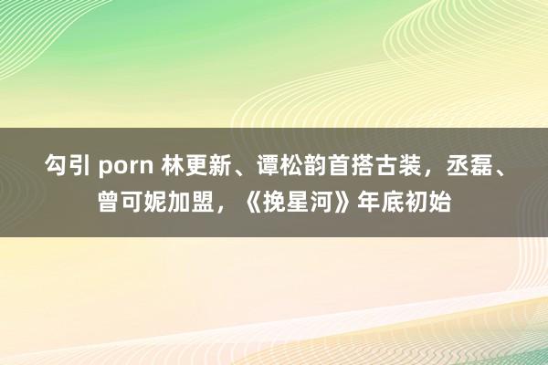 勾引 porn 林更新、谭松韵首搭古装，丞磊、曾可妮加盟，《挽星河》年底初始