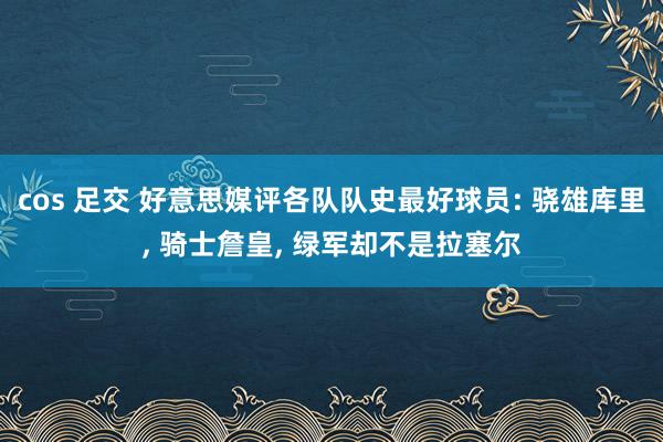 cos 足交 好意思媒评各队队史最好球员: 骁雄库里， 骑士詹皇， 绿军却不是拉塞尔