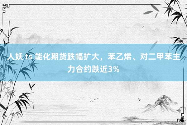 人妖 ts 能化期货跌幅扩大，苯乙烯、对二甲苯主力合约跌近3%