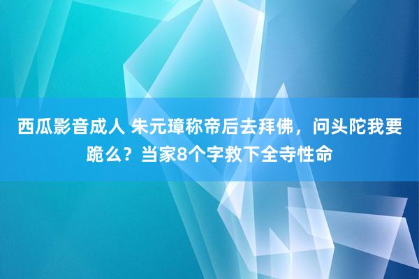 西瓜影音成人 朱元璋称帝后去拜佛，问头陀我要跪么？当家8个字救下全寺性命