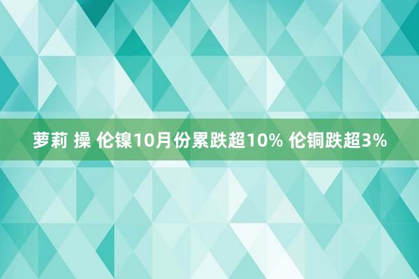 萝莉 操 伦镍10月份累跌超10% 伦铜跌超3%