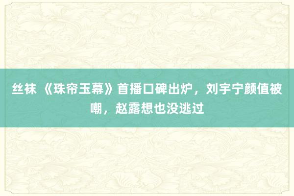 丝袜 《珠帘玉幕》首播口碑出炉，刘宇宁颜值被嘲，赵露想也没逃过