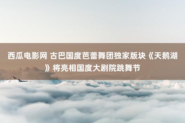 西瓜电影网 古巴国度芭蕾舞团独家版块《天鹅湖》将亮相国度大剧院跳舞节